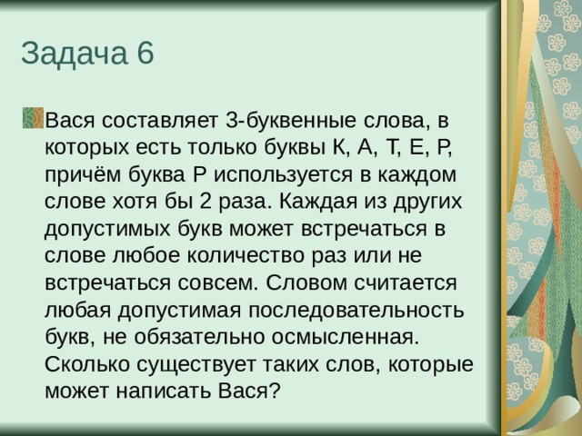 Задача 6 Вася составляет 3-буквенные слова, в которых есть только буквы К, А, Т, Е, Р, причём буква Р используется в каждом слове хотя бы 2 раза. Каждая из других допустимых букв может встречаться в слове любое количество раз или не встречаться совсем. Словом считается любая допустимая последовательность букв, не обязательно осмысленная. Сколько существует таких слов, которые может написать Вася? 