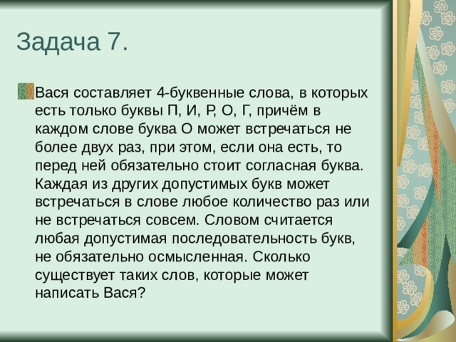 Задача 7. Вася составляет 4-буквенные слова, в которых есть только буквы П, И, Р, О, Г, причём в каждом слове буква О может встречаться не более двух раз, при этом, если она есть, то перед ней обязательно стоит согласная буква. Каждая из других допустимых букв может встречаться в слове любое количество раз или не встречаться совсем. Словом считается любая допустимая последовательность букв, не обязательно осмысленная. Сколько существует таких слов, которые может написать Вася? 