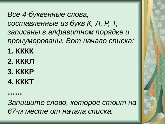 Все 4-буквенные слова, составленные из букв К, Л, Р, Т, записаны в алфавитном порядке и пронумерованы. Вот начало списка: 1. КККК 2. КККЛ 3. КККР 4. КККТ …… Запишите слово, которое стоит на 67-м месте от начала списка. 