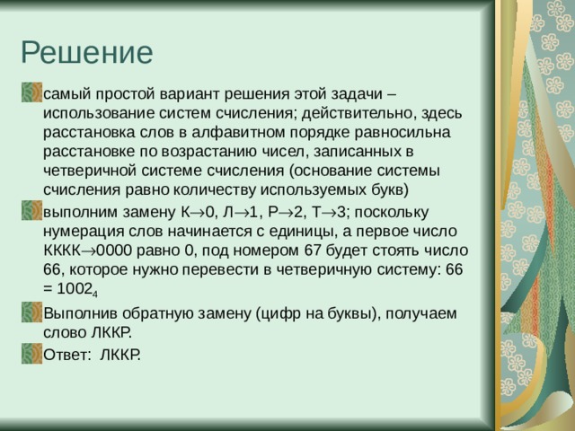Решение самый простой вариант решения этой задачи – использование систем счисления; действительно, здесь расстановка слов в алфавитном порядке равносильна расстановке по возрастанию чисел, записанных в четверичной системе счисления (основание системы счисления равно количеству используемых букв) выполним замену К  0, Л  1, Р  2, Т  3; поскольку нумерация слов начинается с единицы, а первое число КККК  0000 равно 0, под номером 67 будет стоять число 66, которое нужно перевести в четверичную систему: 66 = 1002 4  Выполнив обратную замену (цифр на буквы), получаем слово ЛККР. Ответ: ЛККР. 