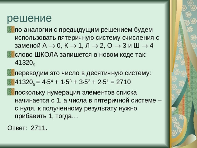 решение по аналогии с предыдущим решением будем использовать пятеричную систему счисления с заменой А  0, К  1, Л  2, О  3 и Ш  4 слово ШКОЛА запишется в новом коде так: 41320 5 переводим это число в десятичную систему: 41320 5 = 4  5 4 + 1  5 3 + 3  5 2 + 2  5 1 = 2710 поскольку нумерация элементов списка начинается с 1, а числа в пятеричной системе – с нуля, к полученному результату нужно прибавить 1, тогда… Ответ: 2711 . 