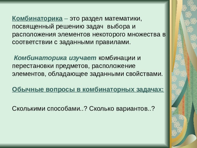 Комбинаторика – это раздел математики, посвященный решению задач  выбора и расположения элементов некоторого множества в соответствии с заданными правилами.    Комбинаторика изучает  комбинации и перестановки предметов, расположение элементов, обладающее заданными свойствами.   Обычные вопросы в комбинаторных задачах:    Сколькими способами..? Сколько вариантов..?    
