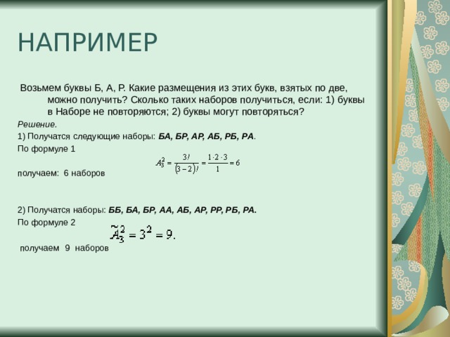 НАПРИМЕР  Возьмем буквы Б, А, Р. Какие размещения из этих букв, взятых по две, можно получить? Сколько таких наборов получиться, если: 1) буквы в Наборе не повторяются; 2) буквы могут повторяться? Решение. 1) Получатся следующие наборы:  БА, БР, АР, АБ, РБ, РА . По формуле 1   получаем:  6 наборов 2) Получатся наборы:  ББ, БА, БР, АА, АБ, АР, РР, РБ, РА. По формуле 2  получаем  9  наборов 