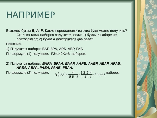 НАПРИМЕР Возьмем буквы  Б, А, Р . Какие перестановки из этих букв можно получить? Сколько таких наборов получится, если: 1) буквы в наборе не повторяются; 2) буква А повторяется два раза? Решение. 1) Получатся наборы: БАР, БРА, АРБ, АБР, РАБ. По формуле (1) получаем:  P3=1*2*3=6  наборов.  2) Получатся наборы:  БАРА, БРАА, БААР, ААРБ, ААБР, АБАР, АРАБ, АРБА, АБРА, РАБА, РААБ, РБАА. По формуле (2) получаем:   наборов 