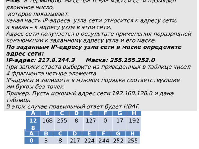 Р-06 . В терминологии сетей TCP/IP маской сети называют двоичное число,  которое показывает,  какая часть IP-адреса узла сети относится к адресу сети,  а какая – к адресу узла в этой сети.  Адрес сети получается в результате применения поразрядной  конъюнкции к заданному адресу узла и его маске.  По заданным IP-адресу узла сети и маске определите адрес сети:  IP-адрес: 217.8.244.3   Маска: 255.255.252.0  При записи ответа выберите из приведенных в таблице чисел  4 фрагмента четыре элемента  IP-адреса и запишите в нужном порядке соответствующие  им буквы без точек.  Пример. Пусть искомый адрес сети 192.168.128.0 и дана таблица  В этом случае правильный ответ будет HBAF. A B 128 C 168 D 255 E 8 127 F G 0 H 17 192 A B 0 3 C 8 D 217 E 224 F 244 G 252 H 255 