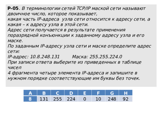 Р-05 . В терминологии сетей TCP/IP маской сети называют двоичное число, которое показывает,  какая часть IP-адреса узла сети относится к адресу сети, а какая – к адресу узла в этой сети.  Адрес сети получается в результате применения поразрядной конъюнкции к заданному адресу узла и его маске.  По заданным IP-адресу узла сети и маске определите адрес сети:  IP-адрес: 10.8.248.131   Маска: 255.255.224.0  При записи ответа выберите из приведенных в таблице чисел  4 фрагмента четыре элемента IP-адреса и запишите в нужном порядке соответствующие им буквы без точек.   A 8 B C 131 D 255 E 224 F 0 G 10 H 248 92 