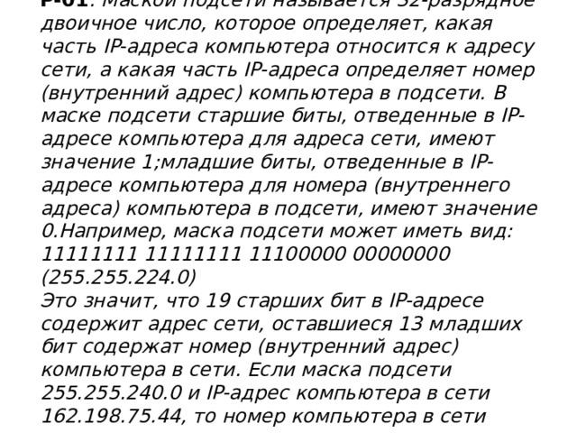 Р-01 . Маской подсети называется 32-разрядное двоичное число, которое определяет, какая часть IP-адреса компьютера относится к адресу сети, а какая часть IP-адреса определяет номер (внутренний адрес) компьютера в подсети. В маске подсети старшие биты, отведенные в IP-адресе компьютера для адреса сети, имеют значение 1;младшие биты, отведенные в IP-адресе компьютера для номера (внутреннего адреса) компьютера в подсети, имеют значение 0.Например, маска подсети может иметь вид:  11111111 11111111 11100000 00000000 (255.255.224.0)  Это значит, что 19 старших бит в IP-адресе содержит адрес сети, оставшиеся 13 младших бит содержат номер (внутренний адрес) компьютера в сети. Если маска подсети 255.255.240.0 и IP-адрес компьютера в сети 162.198.75.44, то номер компьютера в сети равен_____   