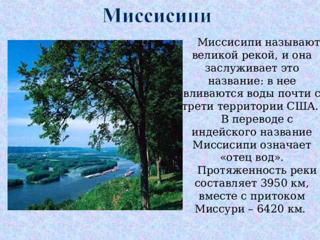  Миссисипи называют великой рекой, и она заслуживает это название: в нее вливаются воды почти с трети территории США.  В переводе с индейского название Миссисипи означает «отец вод».  Протяженность реки составляет 3950 км, вместе с притоком Миссури – 6420 км. 