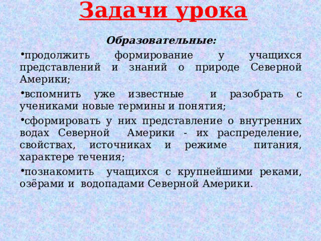 Задачи урока Образовательные: продолжить формирование у учащихся представлений и знаний о природе Северной Америки; вспомнить уже известные и разобрать с учениками новые термины и понятия; сформировать у них представление о внутренних водах Северной Америки - их распределение, свойствах, источниках и режиме питания, характере течения; познакомить учащихся с крупнейшими реками, озёрами и водопадами Северной Америки.  