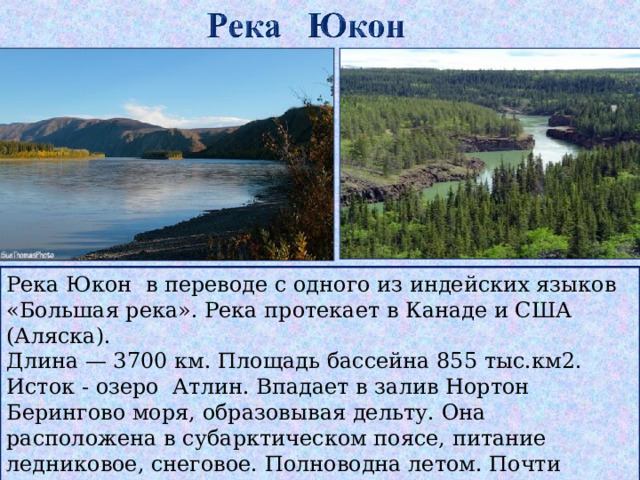 Река Юкон в переводе с одного из индейских языков «Большая река». Река протекает в Канаде и США (Аляска). Длина — 3700 км . Площадь бассейна 855 тыс.км2. Исток - озеро Атлин. Впадает в залив Нортон Берингово моря, образовывая дельту. Она расположена в субарктическом поясе, питание ледниковое, снеговое. Полноводна летом. Почти полгода покрыта льдом  