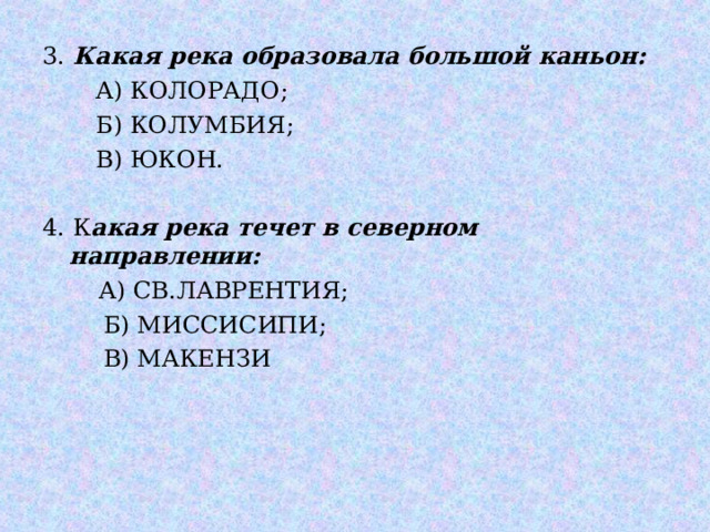 3. Какая река образовала большой каньон:   А) КОЛОРАДО;  Б) КОЛУМБИЯ;  В) ЮКОН. 4. К акая река течет в северном направлении:   А) СВ.ЛАВРЕНТИЯ;  Б) МИССИСИПИ;  В) МАКЕНЗИ 
