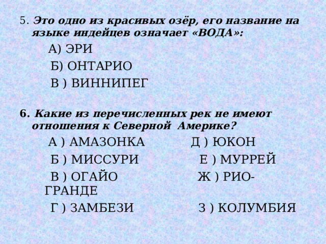 5. Это одно из красивых озёр, его название на языке индейцев означает «ВОДА»:  А) ЭРИ  Б) ОНТАРИО  В ) ВИННИПЕГ  А) ЭРИ  Б) ОНТАРИО  В ) ВИННИПЕГ  6. Какие из перечисленных рек не имеют отношения к Северной Америке?  А ) АМАЗОНКА Д ) ЮКОН  Б ) МИССУРИ Е ) МУРРЕЙ  В ) ОГАЙО Ж ) РИО-ГРАНДЕ  Г ) ЗАМБЕЗИ З ) КОЛУМБИЯ  А ) АМАЗОНКА Д ) ЮКОН  Б ) МИССУРИ Е ) МУРРЕЙ  В ) ОГАЙО Ж ) РИО-ГРАНДЕ  Г ) ЗАМБЕЗИ З ) КОЛУМБИЯ   