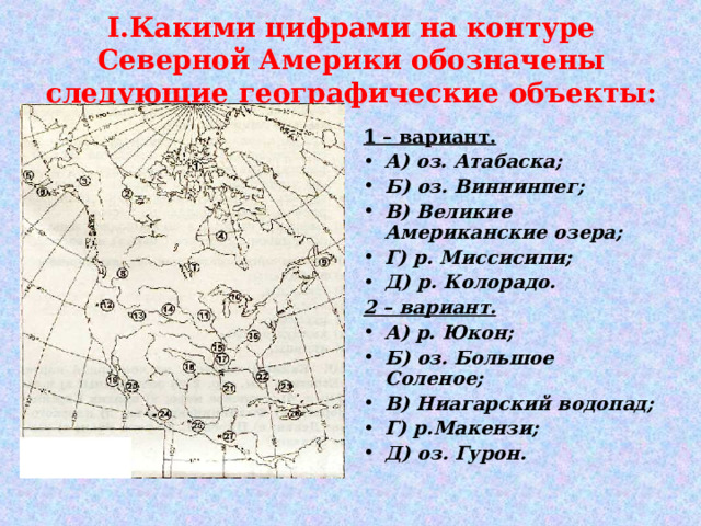 I .Какими цифрами на контуре Северной Америки обозначены следующие географические объекты: 1 – вариант. А) оз. Атабаска; Б) оз. Виннинпег; В) Великие Американские озера; Г) р. Миссисипи; Д) р. Колорадо. 2 – вариант. А) р. Юкон; Б) оз. Большое Соленое; В) Ниагарский водопад; Г) р.Макензи; Д) оз. Гурон. 