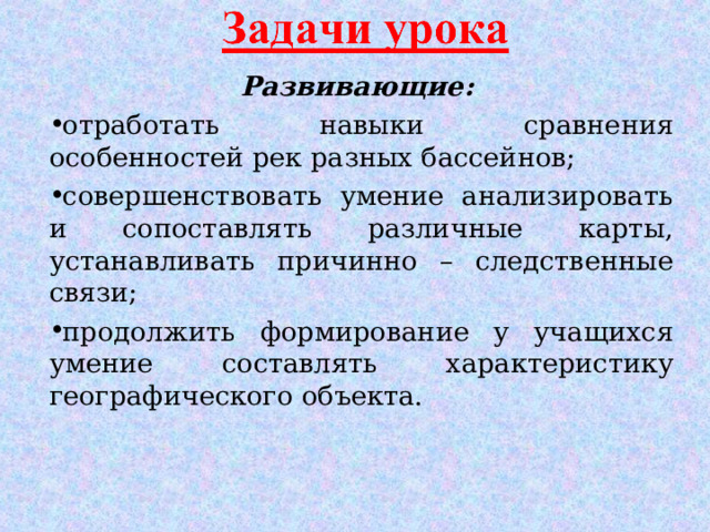 Развивающие: отработать навыки сравнения особенностей рек разных бассейнов; совершенствовать умение анализировать и сопоставлять различные карты, устанавливать причинно – следственные связи; продолжить формирование у учащихся умение составлять характеристику географического объекта.  