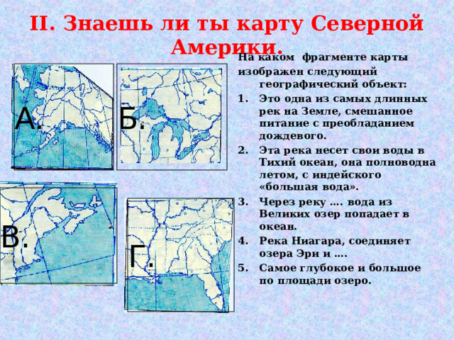 II . Знаешь ли ты карту Северной Америки. На каком фрагменте карты изображен следующий географический объект: Это одна из самых длинных рек на Земле, смешанное питание с преобладанием дождевого. Эта река несет свои воды в Тихий океан, она полноводна летом, с индейского «большая вода». Через реку …. вода из Великих озер попадает в океан. Река Ниагара, соединяет озера Эри и …. Самое глубокое и большое по площади озеро.   А. Б. В. Г. 