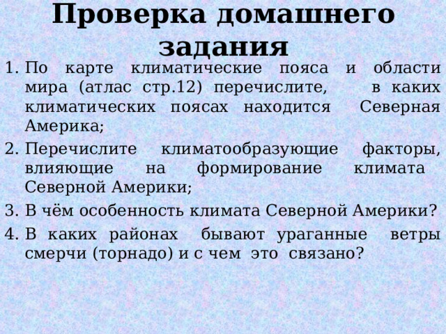 Проверка домашнего задания По карте климатические пояса и области мира (атлас стр.12) перечислите, в каких климатических поясах находится Северная Америка; Перечислите климатообразующие факторы, влияющие на формирование климата Северной Америки; В чём особенность климата Северной Америки? В каких районах бывают ураганные ветры смерчи (торнадо) и с чем это связано?  