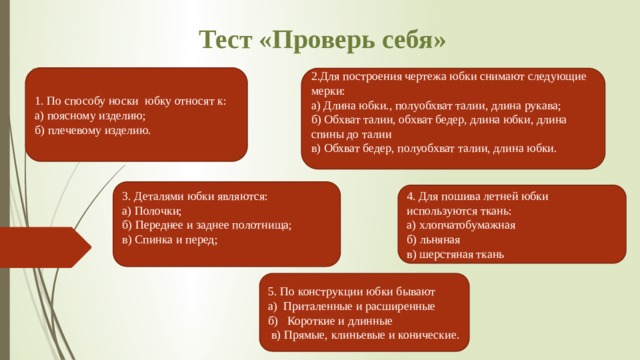 Тест «Проверь себя» 1. По способу носки  юбку относят к: а) поясному изделию; б) плечевому изделию. 2.Для построения чертежа юбки снимают следующие мерки: а) Длина юбки., полуобхват талии, длина рукава; б) Обхват талии, обхват бедер, длина юбки, длина спины до талии в) Обхват бедер, полуобхват талии, длина юбки. 3. Деталями юбки являются: а) Полочки; б) Переднее и заднее полотнища; в) Спинка и перед; 4. Для пошива летней юбки используются ткань: а) хлопчатобумажная б) льняная   в) шерстяная ткань 5. По конструкции юбки бывают а)  Приталенные и расширенные б)   Короткие и длинные   в) Прямые, клиньевые и конические. 