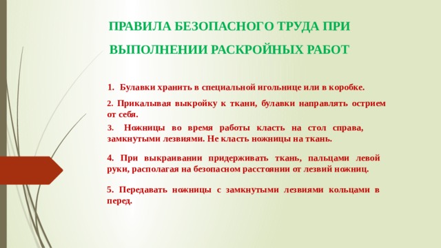 ПРАВИЛА БЕЗОПАСНОГО ТРУДА ПРИ ВЫПОЛНЕНИИ РАСКРОЙНЫХ РАБОТ      Булавки хранить в специальной игольнице или в коробке. 2. Прикалывая выкройку к ткани, булавки направлять острием от себя. 3.  Ножницы во время работы класть на стол справа, замкнутыми лезвиями. Не класть ножницы на ткань. 4. При выкраивании придерживать ткань, пальцами левой руки, располагая на безопасном расстоянии от лезвий ножниц.  5. Передавать ножницы с замкнутыми лезвиями кольцами в перед.   