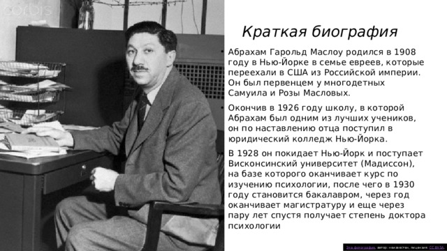 Краткая биография Абрахам Гарольд Маслоу родился в 1908 году в Нью-Йорке в семье евреев, которые переехали в США из Российской империи. Он был первенцем у многодетных Самуила и Розы Масловых.   Окончив в 1926 году школу, в которой Абрахам был одним из лучших учеников, он по наставлению отца поступил в юридический колледж Нью-Йорка. В 1928 он покидает Нью-Йорк и поступает Висконсинский университет (Мадиссон), на базе которого оканчивает курс по изучению психологии, после чего в 1930 году становится бакалавром, через год оканчивает магистратуру и еще через пару лет спустя получает степень доктора психологии Эта фотография , автор: неизвестен, лицензия: CC BY-SA . 