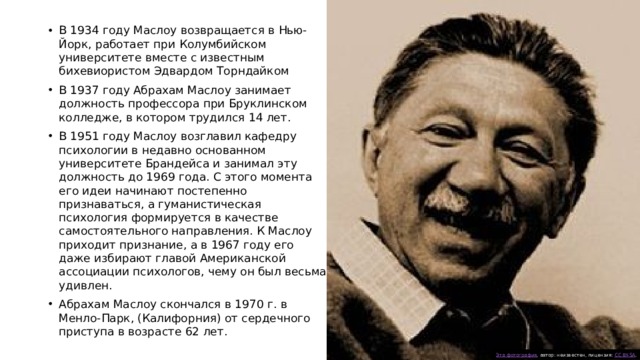 В 1934 году Маслоу возвращается в Нью-Йорк, работает при Колумбийском университете вместе с известным бихевиористом Эдвардом Торндайком В 1937 году Абрахам Маслоу занимает должность профессора при Бруклинском колледже, в котором трудился 14 лет. В 1951 году Маслоу возглавил кафедру психологии в недавно основанном университете Брандейса и занимал эту должность до 1969 года. С этого момента его идеи начинают постепенно признаваться, а гуманистическая психология формируется в качестве самостоятельного направления. К Маслоу приходит признание, а в 1967 году его даже избирают главой Американской ассоциации психологов, чему он был весьма удивлен. Абрахам Маслоу скончался в 1970 г. в Менло-Парк, (Калифорния) от сердечного приступа в возрасте 62 лет. Эта фотография , автор: неизвестен, лицензия: CC BY-SA . 