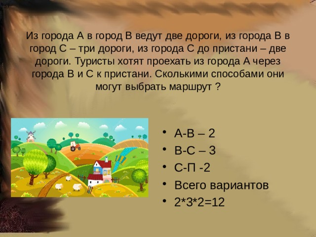 Из города А в город В ведут две дороги, из города В в город С – три дороги, из города С до пристани – две дороги. Туристы хотят проехать из города А через города В и С к пристани. Сколькими способами они могут выбрать маршрут ? А-В – 2 В-С – 3 С-П -2 Всего вариантов 2*3*2=12 