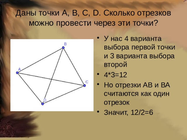 Даны точки A, B, C, D. Сколько отрезков можно провести через эти точки? У нас 4 варианта выбора первой точки и 3 варианта выбора второй 4*3=12 Но отрезки АВ и ВА считаются как один отрезок Значит, 12/2=6 
