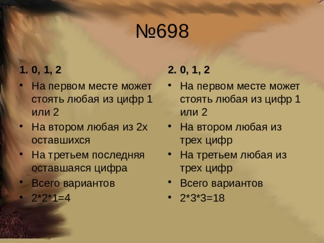 № 698 1. 0, 1, 2 2. 0, 1, 2 На первом месте может стоять любая из цифр 1 или 2 На втором любая из 2х оставшихся На третьем последняя оставшаяся цифра Всего вариантов 2*2*1=4 На первом месте может стоять любая из цифр 1 или 2 На втором любая из трех цифр На третьем любая из трех цифр Всего вариантов 2*3*3=18 