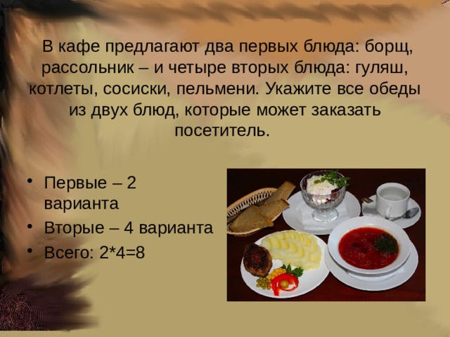   В кафе предлагают два первых блюда: борщ, рассольник – и четыре вторых блюда: гуляш, котлеты, сосиски, пельмени. Укажите все обеды из двух блюд, которые может заказать посетитель. Первые – 2 варианта Вторые – 4 варианта Всего: 2*4=8 