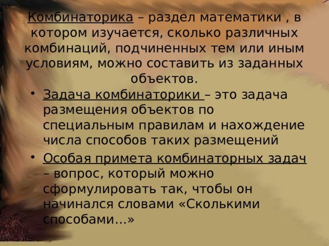 Комбинаторика – раздел математики , в котором изучается, сколько различных комбинаций, подчиненных тем или иным условиям, можно составить из заданных объектов. Задача комбинаторики – это задача размещения объектов по специальным правилам и нахождение числа способов таких размещений Особая примета комбинаторных задач – вопрос, который можно сформулировать так, чтобы он начинался словами «Сколькими способами…» 