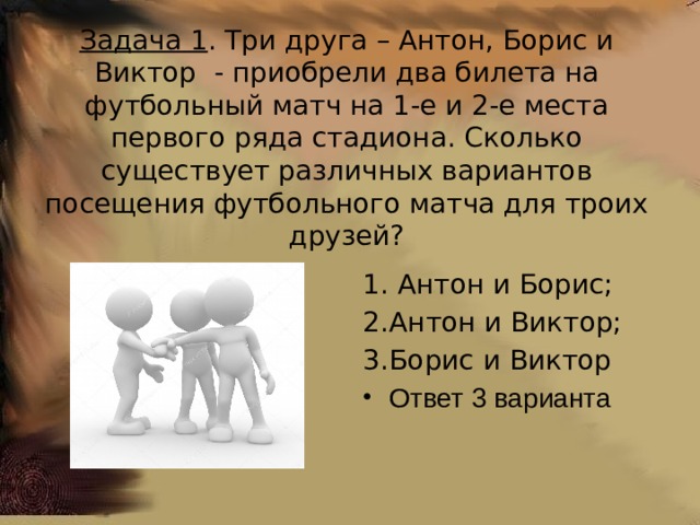 Задача 1 . Три друга – Антон, Борис и Виктор - приобрели два билета на футбольный матч на 1-е и 2-е места первого ряда стадиона. Сколько существует различных вариантов посещения футбольного матча для троих друзей?  Антон и Борис; Антон и Виктор; Борис и Виктор Ответ 3 варианта 