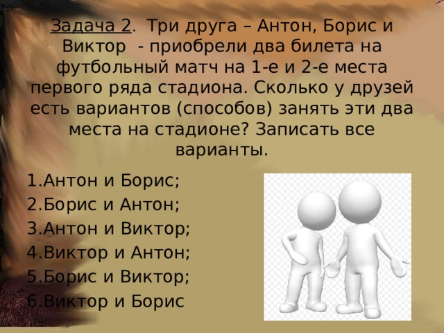 Задача 2 . Три друга – Антон, Борис и Виктор - приобрели два билета на футбольный матч на 1-е и 2-е места первого ряда стадиона.  Сколько у друзей есть вариантов (способов) занять эти два места на стадионе? Записать все варианты. Антон и Борис; Борис и Антон; Антон и Виктор; Виктор и Антон; Борис и Виктор; Виктор и Борис 