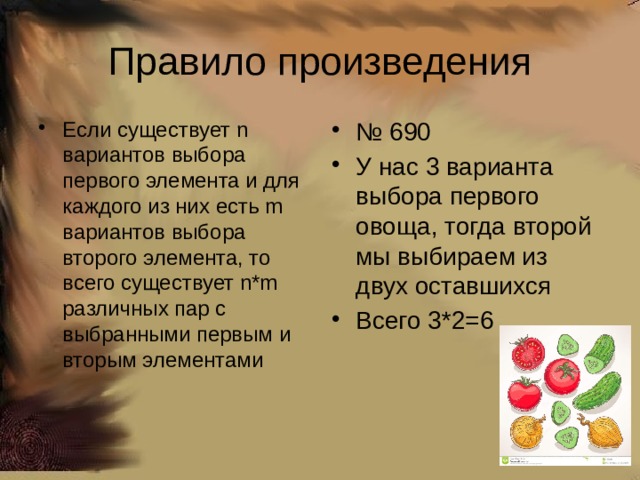 Правило произведения Если существует n вариантов выбора первого элемента и для каждого из них есть m вариантов выбора второго элемента, то всего существует n*m различных пар с выбранными первым и вторым элементами № 690 У нас 3 варианта выбора первого овоща, тогда второй мы выбираем из двух оставшихся Всего 3*2=6 