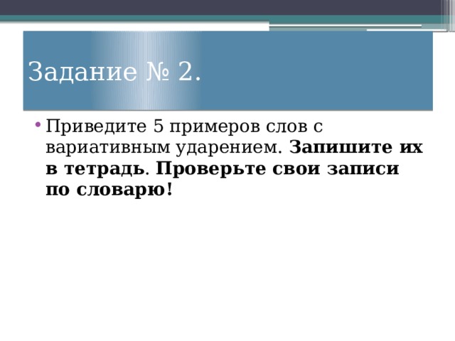 Задание № 2. Приведите 5 примеров слов с вариативным ударением. Запишите их в тетрадь . Проверьте свои записи по словарю! 