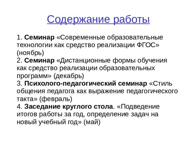 Содержание работы 1. Семинар «Современные образовательные технологии как средство реализации ФГОС» ( ноябрь ) 2. Семинар « Дистанционные формы обучения как средство реализации образовательных программ» (декабрь) 3. Психолого-педагогический семинар «Стиль общения педагога как выражение педагогического такта» (февраль) 4. Заседание круглого стола . «Подведение итогов работы за год, определение задач на новый учебный год» (май)  