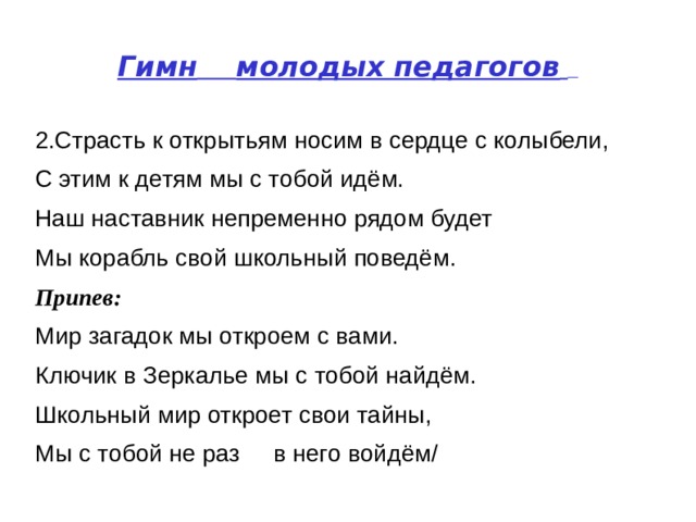 Гимн   молодых педагогов    2.Страсть к открытьям носим в сердце с колыбели,  С этим к детям мы с тобой идём.  Наш наставник непременно рядом будет  Мы корабль свой школьный поведём.  Припев:   Мир загадок мы откроем с вами.  Ключик в Зеркалье мы с тобой найдём.  Школьный мир откроет свои тайны,  Мы с тобой не раз  в него войдём/  