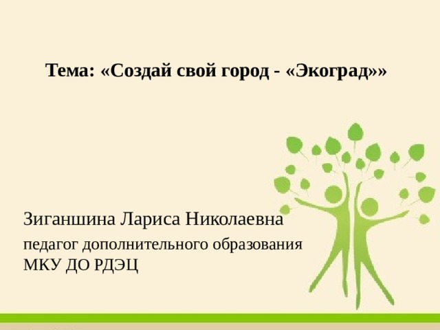 Тема: «Создай свой город - «Экоград»»   Зиганшина Лариса Николаевна педагог дополнительного образования МКУ ДО РДЭЦ 