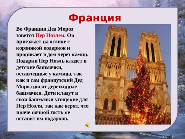  Франция  Во Франции Дед Мороз зовется Пер Ноэлем . Он приезжает на ослике с корзинкой подарков и проникает в дом через камин. Подарки Пер Ноэль кладет в детские башмачки, оставленные у камина, так как и сам французский Дед Мороз носит деревянные башмачки. Дети кладут в свои башмачки угощение для Пер Ноэля, так как верят, что иначе ночной гость не оставит им подарков.  