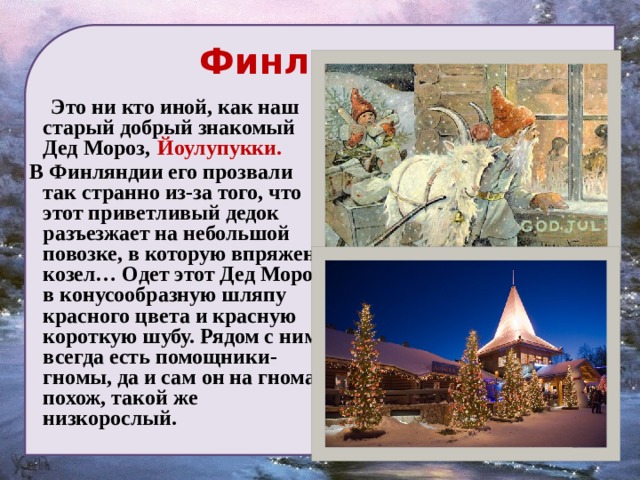  Финляндия  Это ни кто иной, как наш старый добрый знакомый Дед Мороз,  Йоулупукки.  В Финляндии его прозвали так странно из-за того, что этот приветливый дедок разъезжает на небольшой повозке, в которую впряжен козел… Одет этот Дед Мороз в конусообразную шляпу красного цвета и красную короткую шубу. Рядом с ним всегда есть помощники-гномы, да и сам он на гнома похож, такой же низкорослый. 