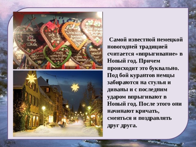    Самой известной немецкой новогодней традицией считается «впрыгивание» в Новый год. Причем происходит это буквально. Под бой курантов немцы забираются на стулья и диваны и с последним ударом впрыгивают в Новый год. После этого они начинают кричать, смеяться и поздравлять друг друга. 