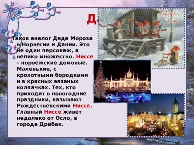  Дания Таков аналог Деда Мороза в Норвегии и Дании. Это не один персонаж, а велико множество. Ниссе – норвежские домовые. Маленькие, с крохотными бородками и в красных вязаных колпачках. Тех, кто приходит в новогодние праздники, называют Рождественскими Ниссе . Главный Ниссе живет недалеко от Осло, в городе Дрёбак. 
