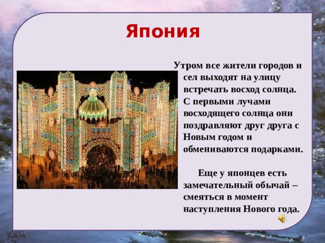 Япония Утром все жители городов и сел выходят на улицу встречать восход солнца. С первыми лучами восходящего солнца они поздравляют друг друга с Новым годом и обмениваются подарками.  Еще у японцев есть замечательный обычай – смеяться в момент наступления Нового года. 