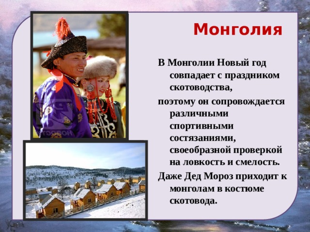  Монголия В Монголии Новый год совпадает с праздником скотоводства, поэтому он сопровождается различными спортивными состязаниями, своеобразной проверкой на ловкость и смелость. Даже Дед Мороз приходит к монголам в костюме скотовода. 