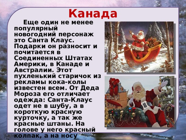 Канада   Еще один не менее популярный новогодний персонаж это Санта Клаус. Подарки он разносит и почитается в Соединенных Штатах Америки, в Канаде и Австралии. Этот пухленький старичок из рекламы кока-колы известен всем. От Деда Мороза его отличает одежда: Санта-Клаус одет не в шубу, а в короткую красную курточку, а так же красные штаны. На голове у него красный колпак, а на носу неизменные очки. Санта Клаус имеет привычку весело раскатисто смеяться («Хо-хо-хо!») 
