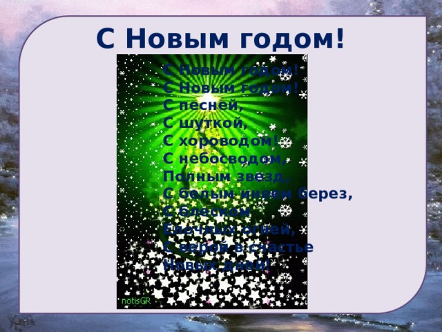 С Новым годом!  С Новым годом!  С Новым годом!  С песней,  С шуткой,  С хороводом!  С небосводом,  Полным звезд,  С белым инеем берез,  С блеском  Елочных огней,  С верой в счастье  Новых дней! 