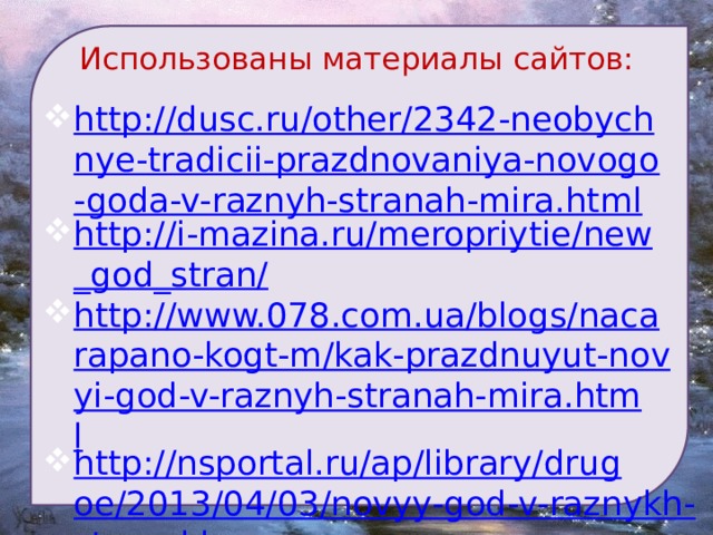 Использованы материалы сайтов:  http://dusc.ru/other/2342-neobychnye-tradicii-prazdnovaniya-novogo-goda-v-raznyh-stranah-mira.html http://i-mazina.ru/meropriytie/new_god_stran/ http://www.078.com.ua/blogs/nacarapano-kogt-m/kak-prazdnuyut-novyi-god-v-raznyh-stranah-mira.html http://nsportal.ru/ap/library/drugoe/2013/04/03/novyy-god-v-raznykh-stranakh  Музыка: http://muzofon.com/search/%D0%91%D0%9E%D0%99%20%D0%9A%D0%A3%D0%A0%D0%90%D0%9D%D0%A2%D0%9E%D0%92 http://muzofon.com/search/%D0%A4%D0%A0%D0%90%D0%9D%D0%A6%D0%A3%D0%97%D0%A1%D0%9A%D0%90%D0%AF%20%D0%BC%D0%B5%D0%BB%D0%BE%D0%B4%D0%B8%D1%8F%20%D0%90%D0%BC%D0%B5%D0%BB%D0%B8 http://iplayer.fm/q/%D0%BA%D1%80%D1%83%D0%B6%D0%B8%D1%82+%D0%BC%D0%B5%D1%82%D0%B5%D0%BB%D0%B8%D1%86%D0%B0/ 