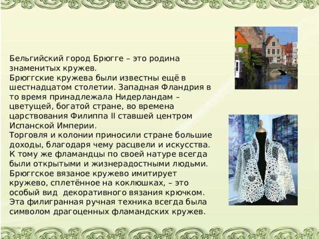 Бельгийский город Брюгге – это родина знаменитых кружев. Брюггские кружева были известны ещё в шестнадцатом столетии. Западная Фландрия в то время принадлежала Нидерландам – цветущей, богатой стране, во времена царствования Филиппа II ставшей центром Испанской Империи.  Торговля и колонии приносили стране большие доходы, благодаря чему расцвели и искусства. К тому же фламандцы по своей натуре всегда были открытыми и жизнерадостными людьми. Брюггское вязаное кружево имитирует кружево, сплетённое на коклюшках, – это особый вид декоративного вязания крючком. Эта филигранная ручная техника всегда была символом драгоценных фламандских кружев.   