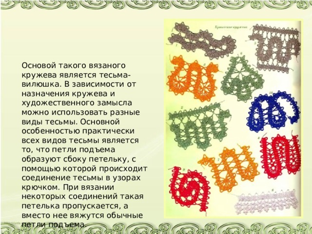 Основой такого вязаного кружева является тесьма-вилюшка. В зависимости от назначения кружева и художественного замысла можно использовать разные виды тесьмы. Основной особенностью практически всех видов тесьмы является то, что петли подъема образуют сбоку петельку, с помощью которой происходит соединение тесьмы в узорах крючком. При вязании некоторых соединений такая петелька пропускается, а вместо нее вяжутся обычные петли подъема. 