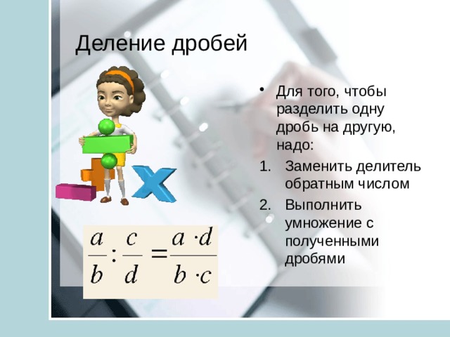 Деление дробей Для того, чтобы разделить одну дробь на другую, надо: Заменить делитель обратным числом Выполнить умножение с полученными дробями 