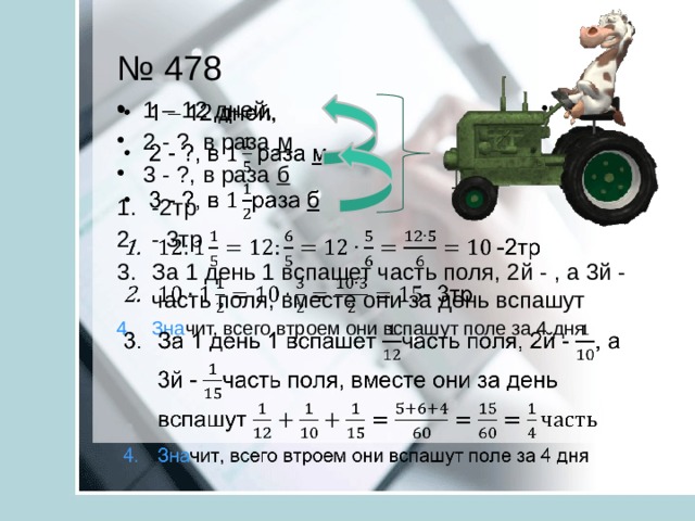 № 478 1 – 12 дней, 2 - ?, в раза м 3 - ?, в раза б   -2тр - 3тр За 1 день 1 вспашет часть поля, 2й - , а 3й - часть поля, вместе они за день вспашут Зна чит, всего втроем они вспашут поле за 4 дня 