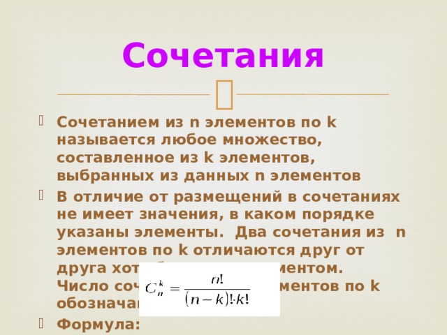 Сочетания Сочетанием из n элементов по k называется любое множество, составленное из k элементов, выбранных из данных n элементов В отличие от размещений в сочетаниях не имеет значения, в каком порядке указаны элементы. Два сочетания из n элементов по k отличаются друг от друга хотя бы одним элементом.  Число сочетаний из n элементов по k обозначают Формула: 